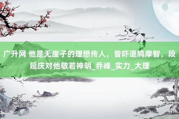 广升网 他是无崖子的理想传人，曾吓退鸠摩智，段延庆对他敬若神明_乔峰_实力_大理