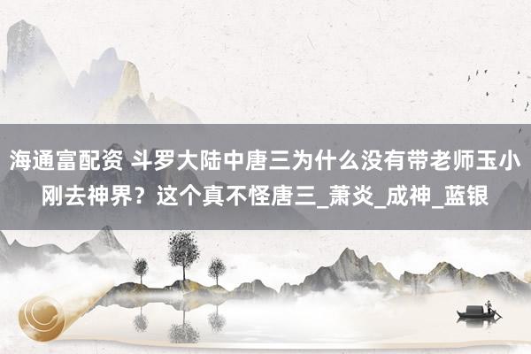 海通富配资 斗罗大陆中唐三为什么没有带老师玉小刚去神界？这个真不怪唐三_萧炎_成神_蓝银