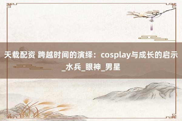 天载配资 跨越时间的演绎：cosplay与成长的启示_水兵_眼神_男星