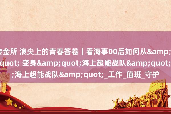 传金所 浪尖上的青春答卷｜看海事00后如何从&quot;萌新&quot; 变身&quot;海上超能战队&quot;_工作_值班_守护