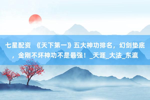 七星配资  《天下第一》五大神功排名，幻剑垫底，金刚不坏神功不是最强！_天涯_大法_东瀛