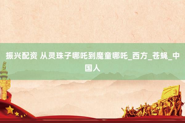 振兴配资 从灵珠子哪吒到魔童哪吒_西方_苍蝇_中国人