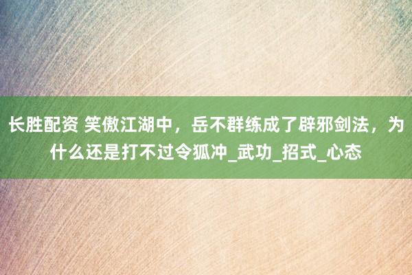 长胜配资 笑傲江湖中，岳不群练成了辟邪剑法，为什么还是打不过令狐冲_武功_招式_心态