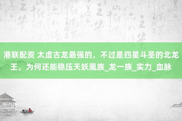 港联配资 太虚古龙最强的，不过是四星斗圣的北龙王，为何还能稳压天妖凰族_龙一族_实力_血脉