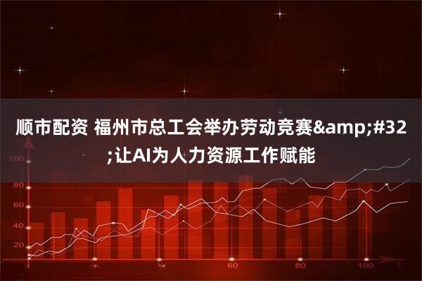 顺市配资 福州市总工会举办劳动竞赛&#32;让AI为人力资源工作赋能