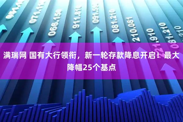 满瑞网 国有大行领衔，新一轮存款降息开启！最大降幅25个基点