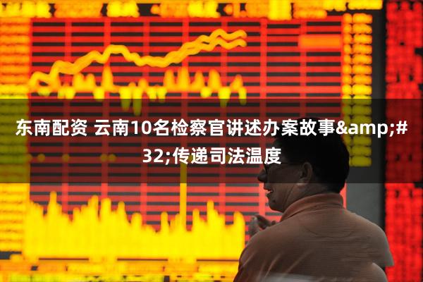 东南配资 云南10名检察官讲述办案故事&#32;传递司法温度