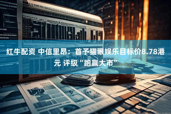 红牛配资 中信里昂：首予猫眼娱乐目标价8.78港元 评级“跑赢大市”