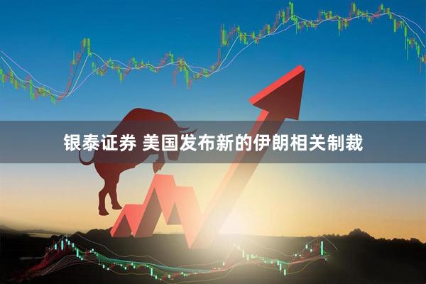 银泰证券 美国发布新的伊朗相关制裁