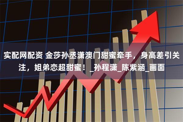 实配网配资 金莎孙丞潇澳门甜蜜牵手，身高差引关注，姐弟恋超甜蜜！_孙程潇_陈紫涵_画面