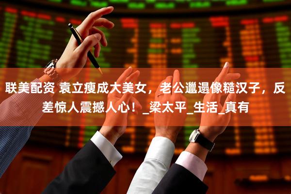 联美配资 袁立瘦成大美女，老公邋遢像糙汉子，反差惊人震撼人心！_梁太平_生活_真有