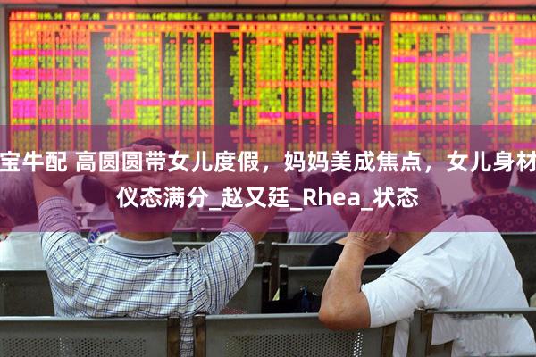 宝牛配 高圆圆带女儿度假，妈妈美成焦点，女儿身材仪态满分_赵又廷_Rhea_状态
