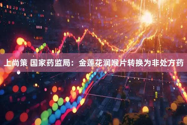 上尚策 国家药监局：金莲花润喉片转换为非处方药