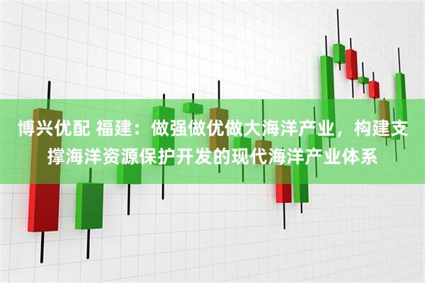 博兴优配 福建：做强做优做大海洋产业，构建支撑海洋资源保护开发的现代海洋产业体系