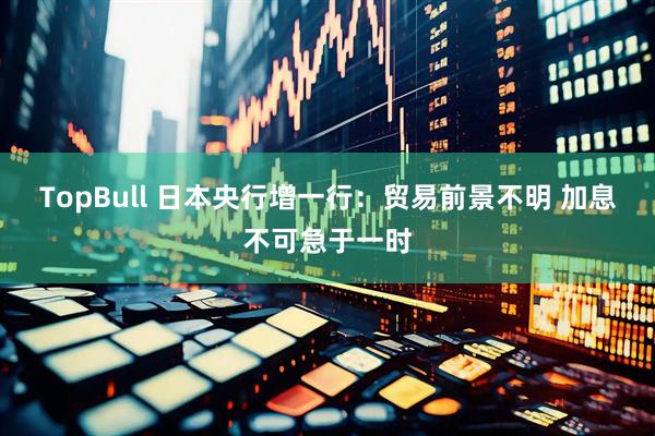 TopBull 日本央行增一行：贸易前景不明 加息不可急于一时