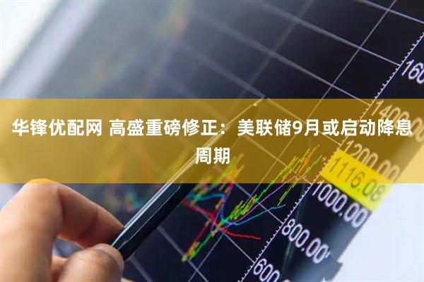 华锋优配网 高盛重磅修正：美联储9月或启动降息周期