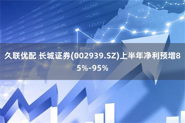 久联优配 长城证券(002939.SZ)上半年净利预增85%-95%