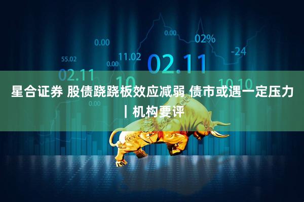 星合证券 股债跷跷板效应减弱 债市或遇一定压力｜机构要评