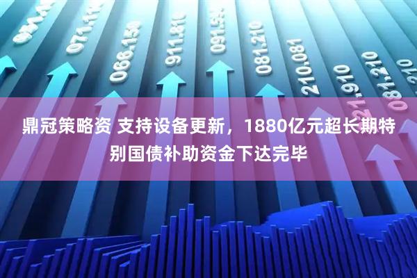 鼎冠策略资 支持设备更新，1880亿元超长期特别国债补助资金下达完毕