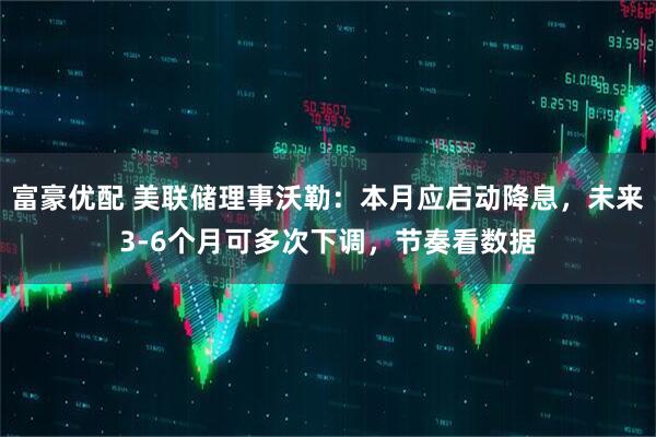 富豪优配 美联储理事沃勒：本月应启动降息，未来3-6个月可多次下调，节奏看数据