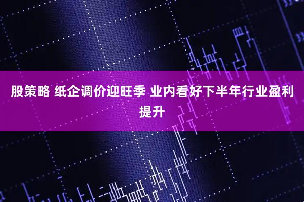 股策略 纸企调价迎旺季 业内看好下半年行业盈利提升
