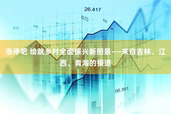 涨停吧 绘就乡村全面振兴新图景——来自吉林、江西、青海的报道