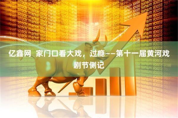 亿鑫网  家门口看大戏，过瘾——第十一届黄河戏剧节侧记