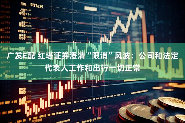 广发E配 红塔证券澄清“限消”风波：公司和法定代表人工作和出行一切正常
