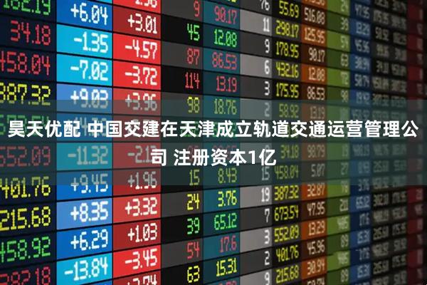 昊天优配 中国交建在天津成立轨道交通运营管理公司 注册资本1亿
