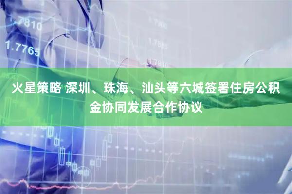 火星策略 深圳、珠海、汕头等六城签署住房公积金协同发展合作协议