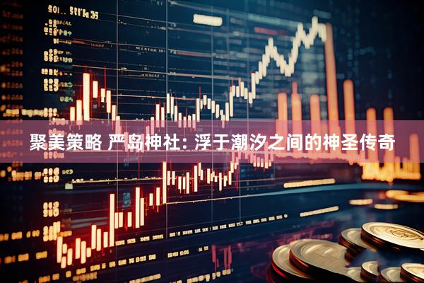 聚美策略 严岛神社: 浮于潮汐之间的神圣传奇