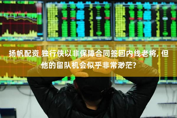 扬帆配资 独行侠以非保障合同签回内线老将, 但他的留队机会似乎非常渺茫?