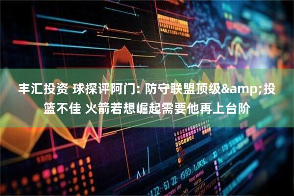 丰汇投资 球探评阿门: 防守联盟顶级&投篮不佳 火箭若想崛起需要他再上台阶