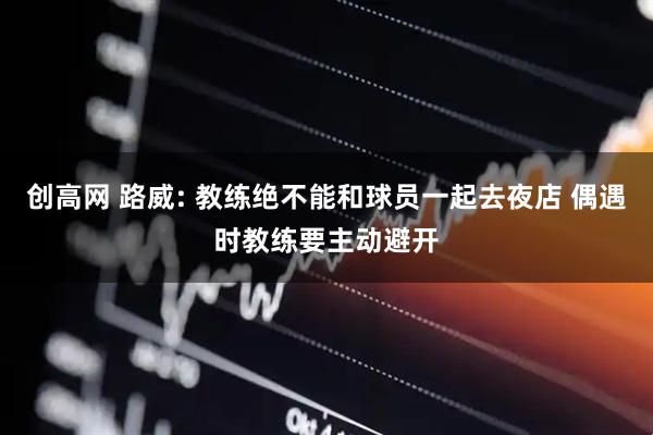 创高网 路威: 教练绝不能和球员一起去夜店 偶遇时教练要主动避开